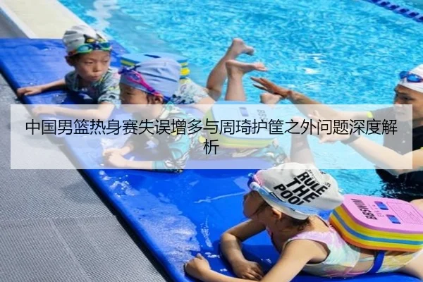 中国男篮热身赛失误增多与周琦护筐之外问题深度解析（QY Sports）